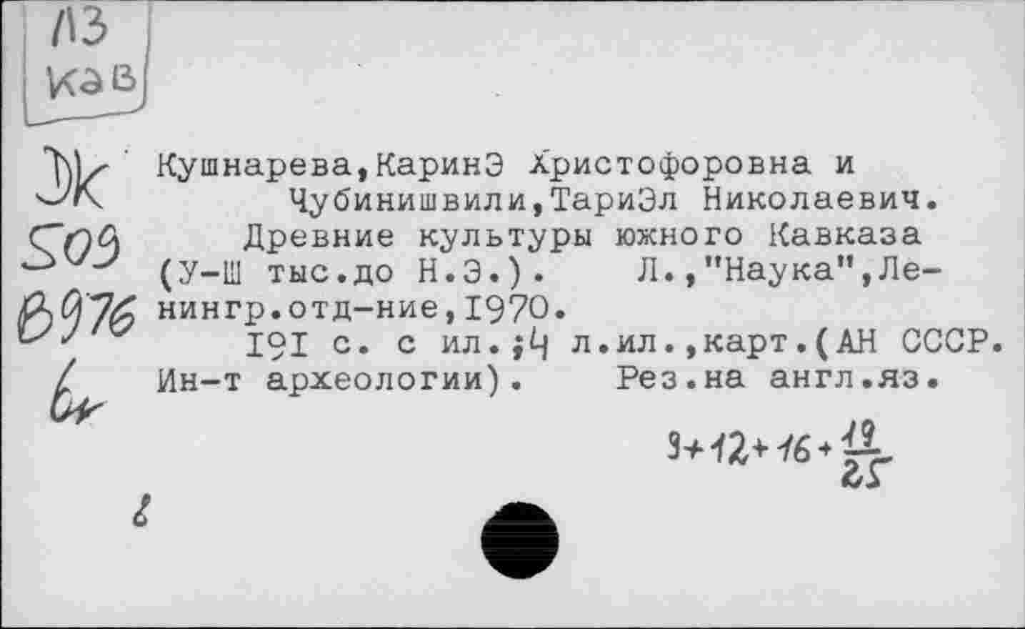 ﻿л з К З В
S05
Кушнарева,КаринЭ Христофоровна и Чубинишвили,ТариЭл Николаевич.
Древние культуры южного Кавказа (У-Ш тыс.до Н.Э.). Л.,"Наука”,Ленин гр. от д-ние ,1970.
191 с. с ил.;Ц л.ил.,карт.(АН СССР. Ин-т археологии). Рез.на англ.яз.
L